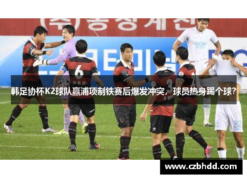 韩足协杯K2球队赢浦项制铁赛后爆发冲突，球员热身踢个球？