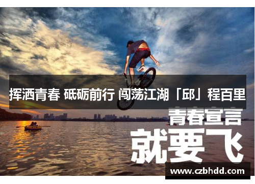 挥洒青春 砥砺前行 闯荡江湖「邱」程百里